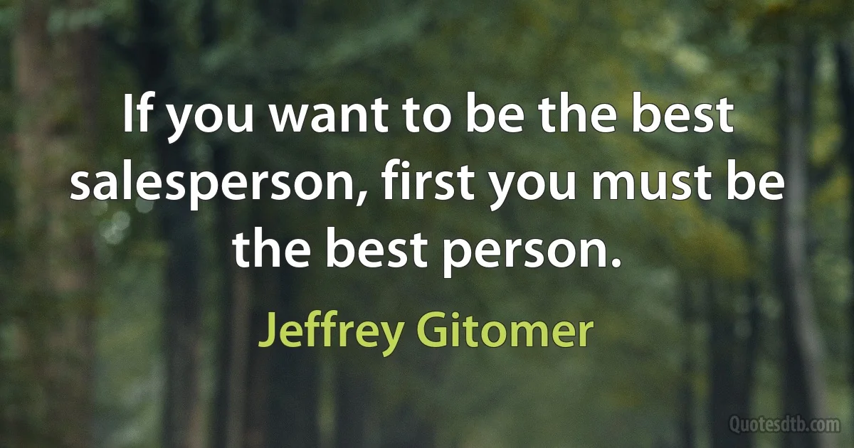 If you want to be the best salesperson, first you must be the best person. (Jeffrey Gitomer)