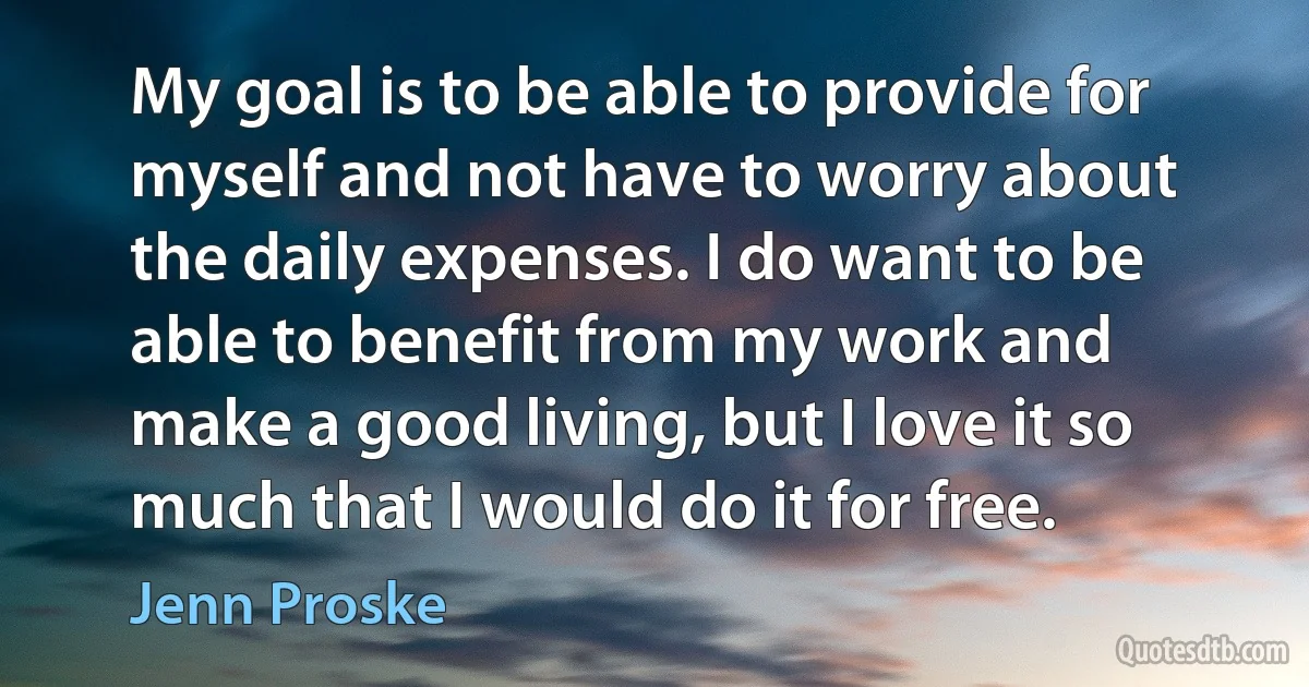 My goal is to be able to provide for myself and not have to worry about the daily expenses. I do want to be able to benefit from my work and make a good living, but I love it so much that I would do it for free. (Jenn Proske)