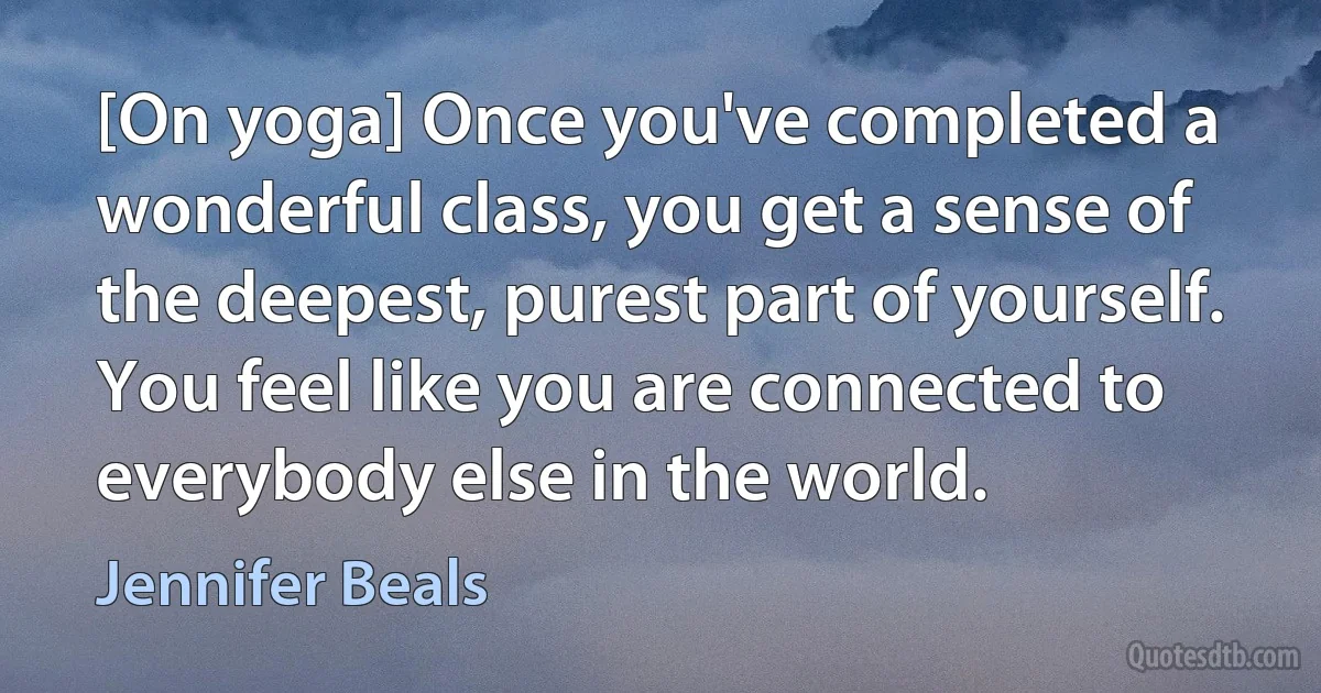 [On yoga] Once you've completed a wonderful class, you get a sense of the deepest, purest part of yourself. You feel like you are connected to everybody else in the world. (Jennifer Beals)