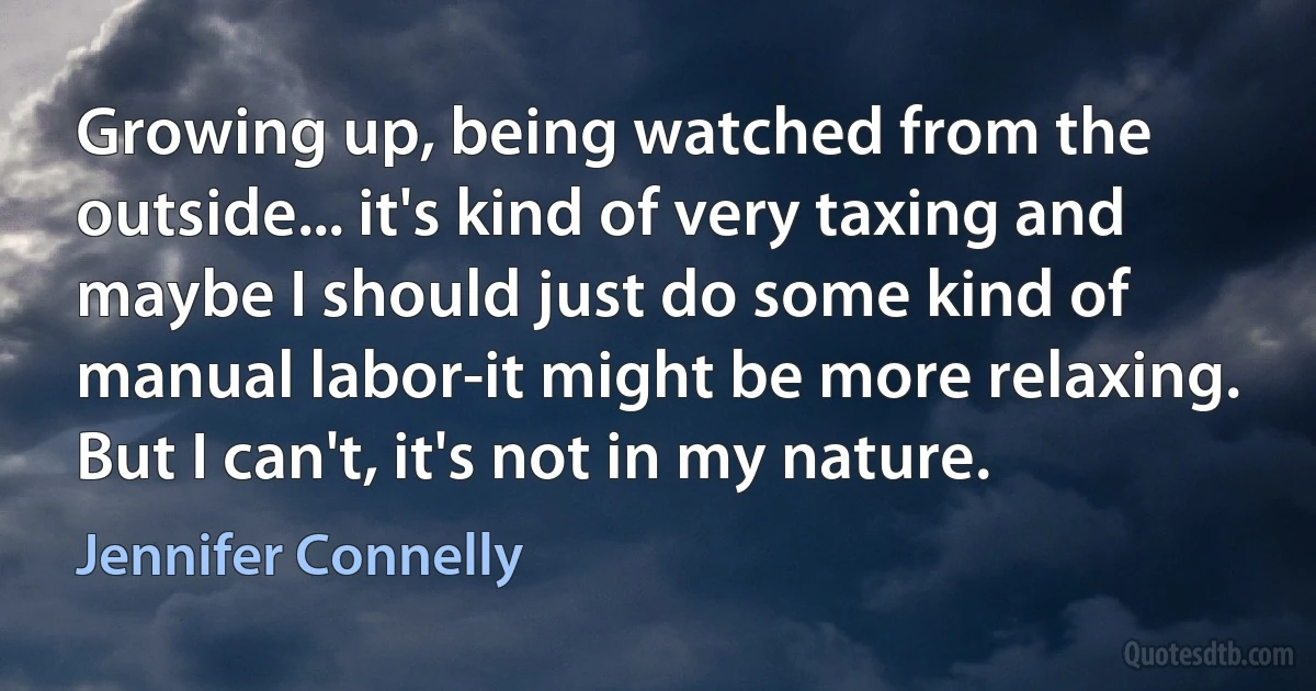 Growing up, being watched from the outside... it's kind of very taxing and maybe I should just do some kind of manual labor-it might be more relaxing. But I can't, it's not in my nature. (Jennifer Connelly)