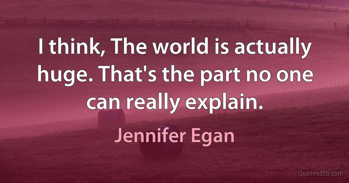 I think, The world is actually huge. That's the part no one can really explain. (Jennifer Egan)