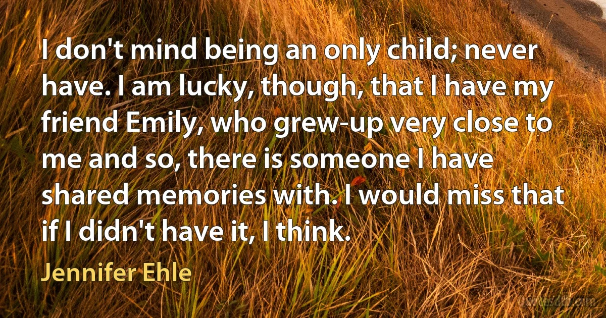 I don't mind being an only child; never have. I am lucky, though, that I have my friend Emily, who grew-up very close to me and so, there is someone I have shared memories with. I would miss that if I didn't have it, I think. (Jennifer Ehle)