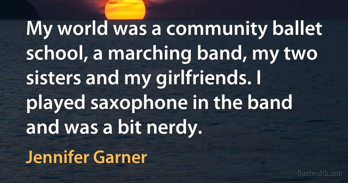 My world was a community ballet school, a marching band, my two sisters and my girlfriends. I played saxophone in the band and was a bit nerdy. (Jennifer Garner)