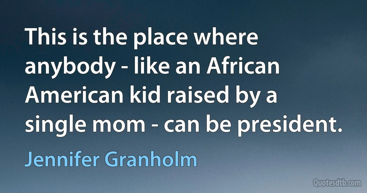 This is the place where anybody - like an African American kid raised by a single mom - can be president. (Jennifer Granholm)