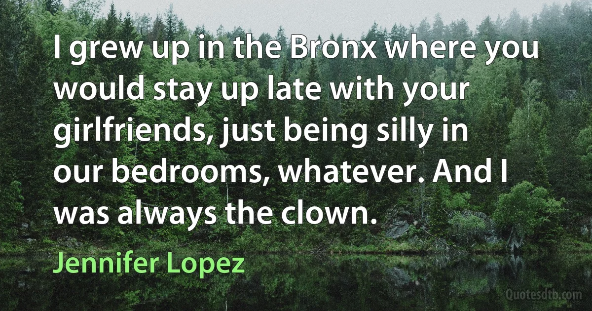 I grew up in the Bronx where you would stay up late with your girlfriends, just being silly in our bedrooms, whatever. And I was always the clown. (Jennifer Lopez)