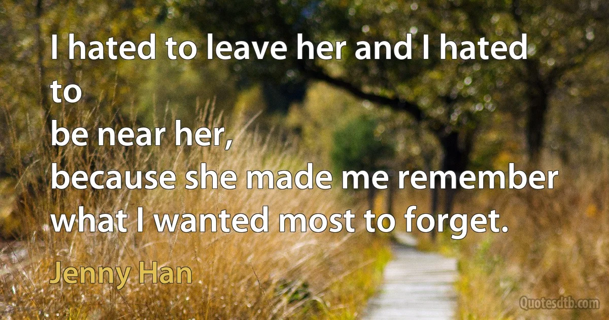 I hated to leave her and I hated to
be near her,
because she made me remember what I wanted most to forget. (Jenny Han)