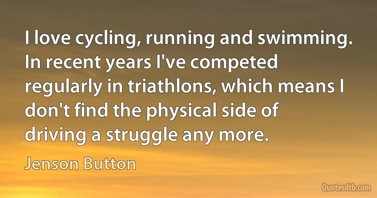 I love cycling, running and swimming. In recent years I've competed regularly in triathlons, which means I don't find the physical side of driving a struggle any more. (Jenson Button)