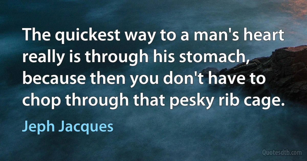 The quickest way to a man's heart really is through his stomach, because then you don't have to chop through that pesky rib cage. (Jeph Jacques)