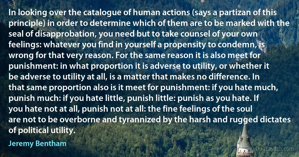 In looking over the catalogue of human actions (says a partizan of this principle) in order to determine which of them are to be marked with the seal of disapprobation, you need but to take counsel of your own feelings: whatever you find in yourself a propensity to condemn, is wrong for that very reason. For the same reason it is also meet for punishment: in what proportion it is adverse to utility, or whether it be adverse to utility at all, is a matter that makes no difference. In that same proportion also is it meet for punishment: if you hate much, punish much: if you hate little, punish little: punish as you hate. If you hate not at all, punish not at all: the fine feelings of the soul are not to be overborne and tyrannized by the harsh and rugged dictates of political utility. (Jeremy Bentham)