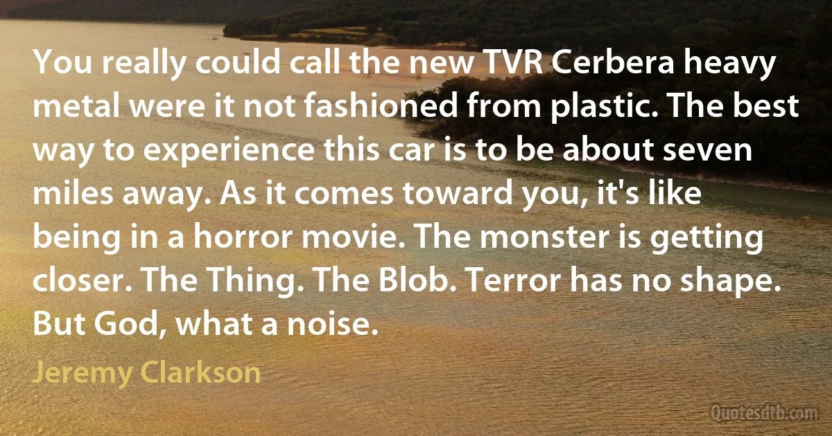 You really could call the new TVR Cerbera heavy metal were it not fashioned from plastic. The best way to experience this car is to be about seven miles away. As it comes toward you, it's like being in a horror movie. The monster is getting closer. The Thing. The Blob. Terror has no shape. But God, what a noise. (Jeremy Clarkson)