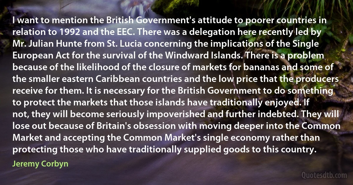 I want to mention the British Government's attitude to poorer countries in relation to 1992 and the EEC. There was a delegation here recently led by Mr. Julian Hunte from St. Lucia concerning the implications of the Single European Act for the survival of the Windward Islands. There is a problem because of the likelihood of the closure of markets for bananas and some of the smaller eastern Caribbean countries and the low price that the producers receive for them. It is necessary for the British Government to do something to protect the markets that those islands have traditionally enjoyed. If not, they will become seriously impoverished and further indebted. They will lose out because of Britain's obsession with moving deeper into the Common Market and accepting the Common Market's single economy rather than protecting those who have traditionally supplied goods to this country. (Jeremy Corbyn)