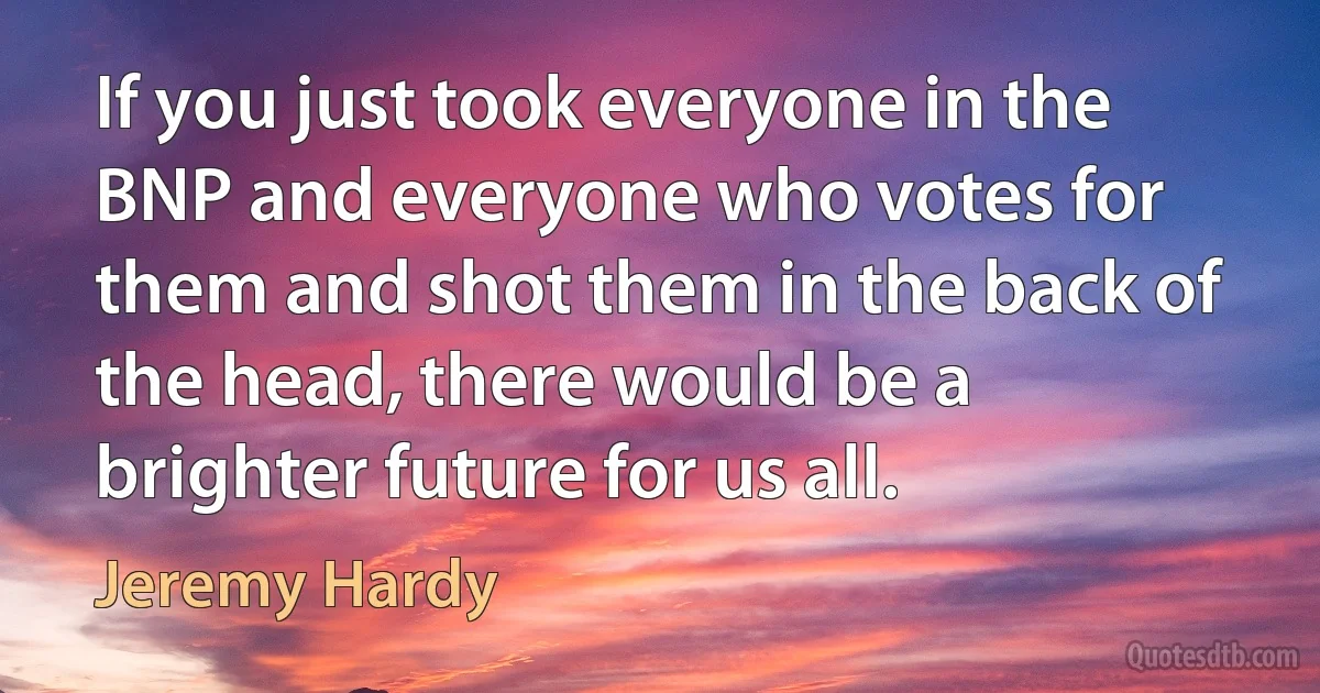 If you just took everyone in the BNP and everyone who votes for them and shot them in the back of the head, there would be a brighter future for us all. (Jeremy Hardy)