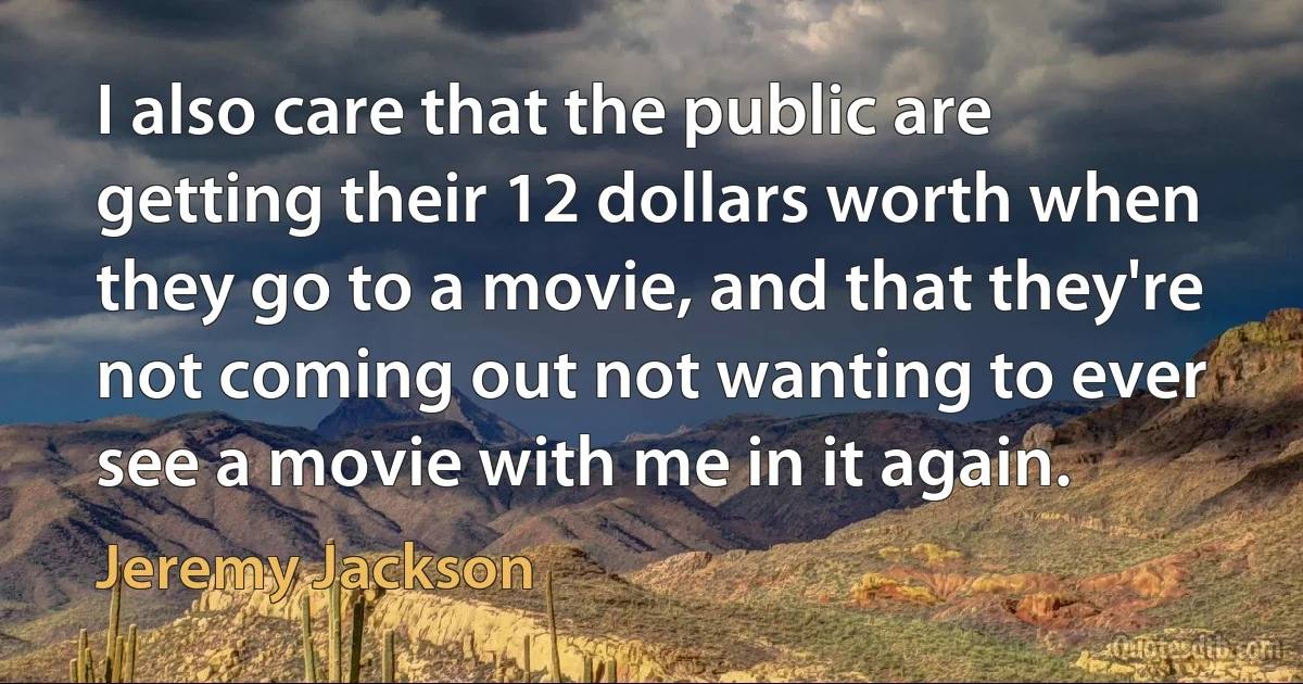 I also care that the public are getting their 12 dollars worth when they go to a movie, and that they're not coming out not wanting to ever see a movie with me in it again. (Jeremy Jackson)