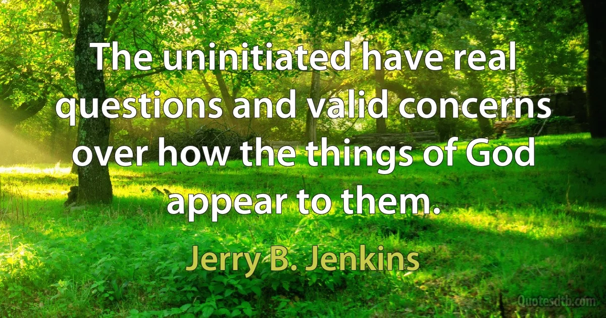 The uninitiated have real questions and valid concerns over how the things of God appear to them. (Jerry B. Jenkins)