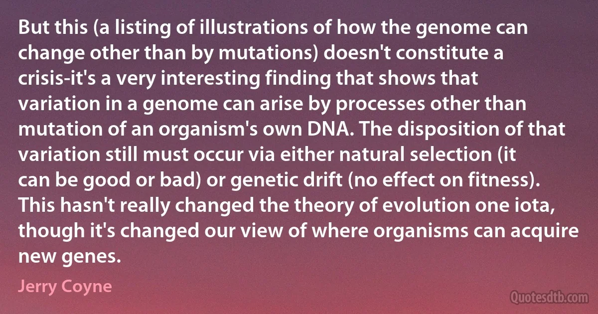 But this (a listing of illustrations of how the genome can change other than by mutations) doesn't constitute a crisis-it's a very interesting finding that shows that variation in a genome can arise by processes other than mutation of an organism's own DNA. The disposition of that variation still must occur via either natural selection (it can be good or bad) or genetic drift (no effect on fitness). This hasn't really changed the theory of evolution one iota, though it's changed our view of where organisms can acquire new genes. (Jerry Coyne)