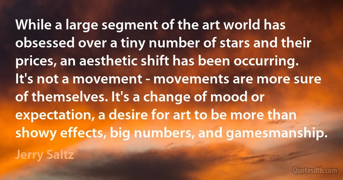 While a large segment of the art world has obsessed over a tiny number of stars and their prices, an aesthetic shift has been occurring. It's not a movement - movements are more sure of themselves. It's a change of mood or expectation, a desire for art to be more than showy effects, big numbers, and gamesmanship. (Jerry Saltz)