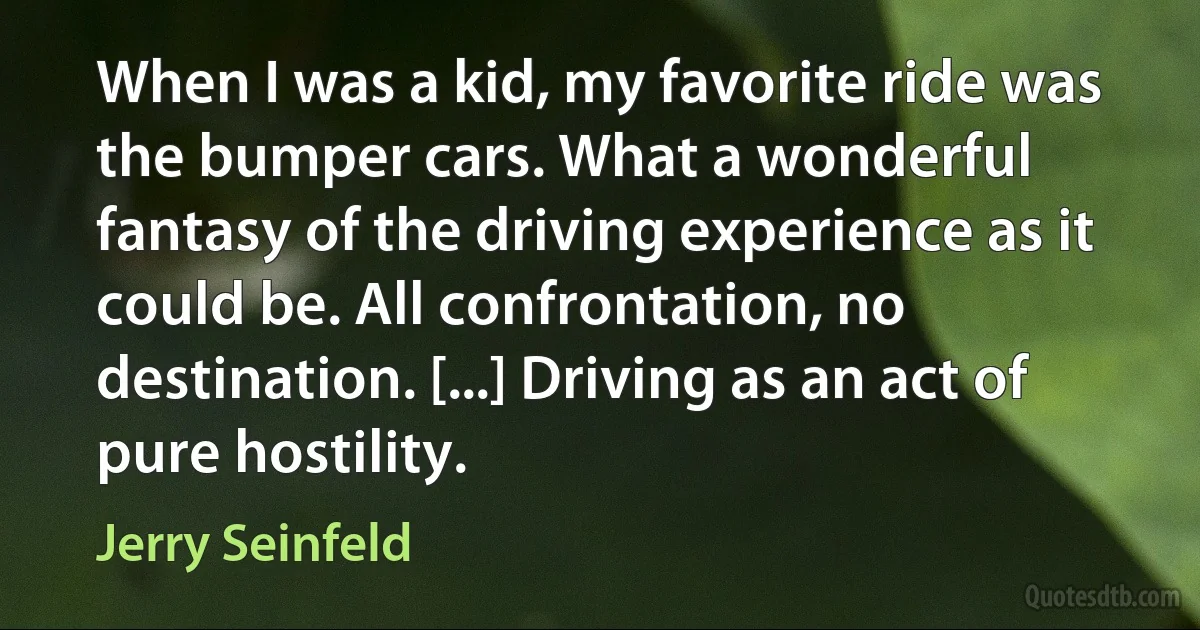 When I was a kid, my favorite ride was the bumper cars. What a wonderful fantasy of the driving experience as it could be. All confrontation, no destination. [...] Driving as an act of pure hostility. (Jerry Seinfeld)