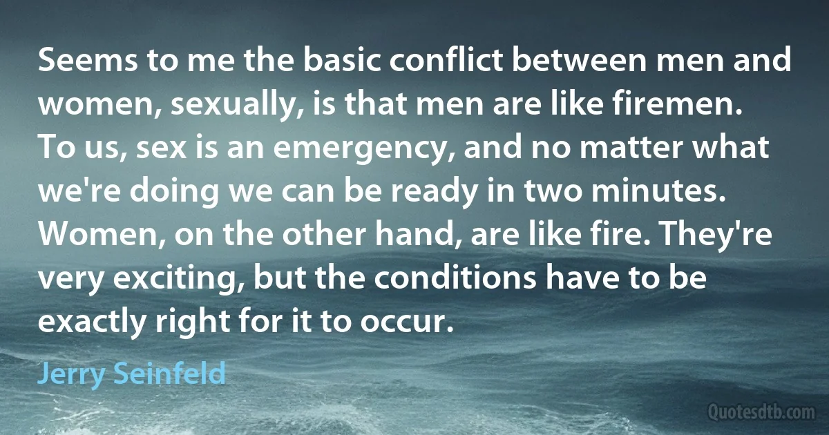 Seems to me the basic conflict between men and women, sexually, is that men are like firemen. To us, sex is an emergency, and no matter what we're doing we can be ready in two minutes. Women, on the other hand, are like fire. They're very exciting, but the conditions have to be exactly right for it to occur. (Jerry Seinfeld)