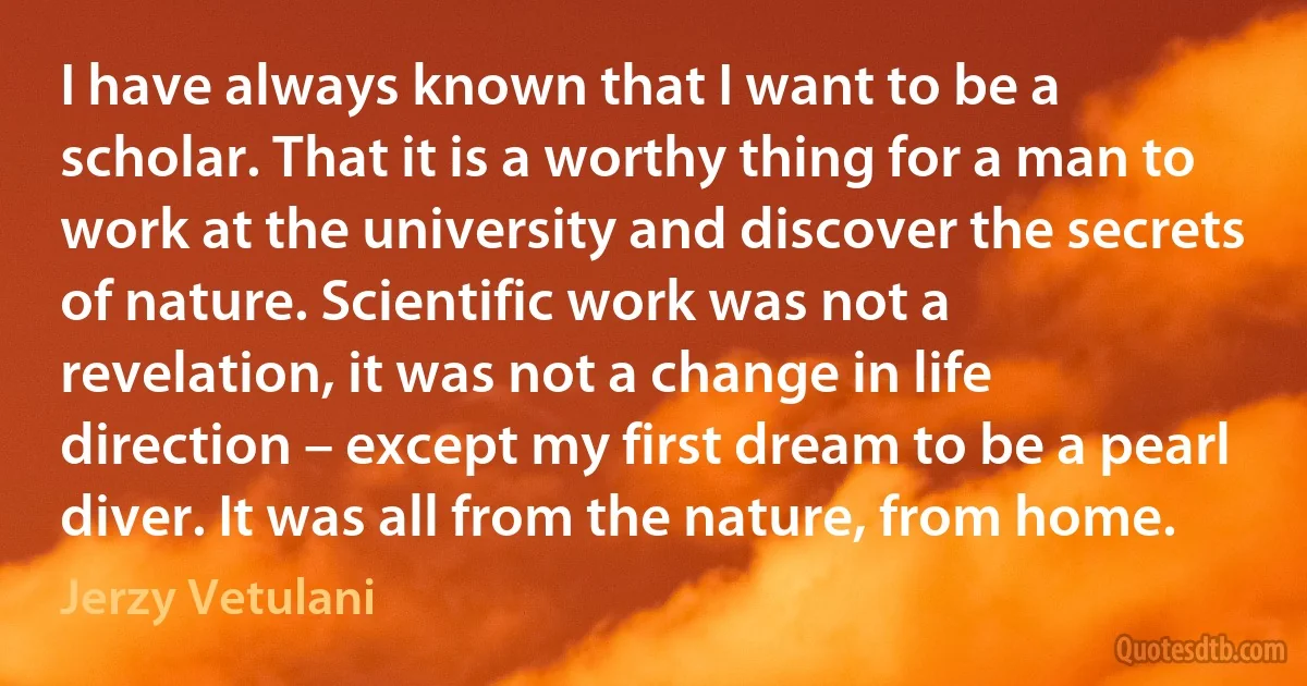 I have always known that I want to be a scholar. That it is a worthy thing for a man to work at the university and discover the secrets of nature. Scientific work was not a revelation, it was not a change in life direction – except my first dream to be a pearl diver. It was all from the nature, from home. (Jerzy Vetulani)