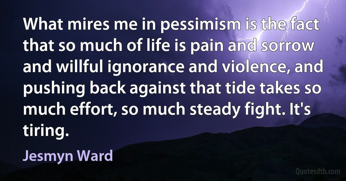 What mires me in pessimism is the fact that so much of life is pain and sorrow and willful ignorance and violence, and pushing back against that tide takes so much effort, so much steady fight. It's tiring. (Jesmyn Ward)