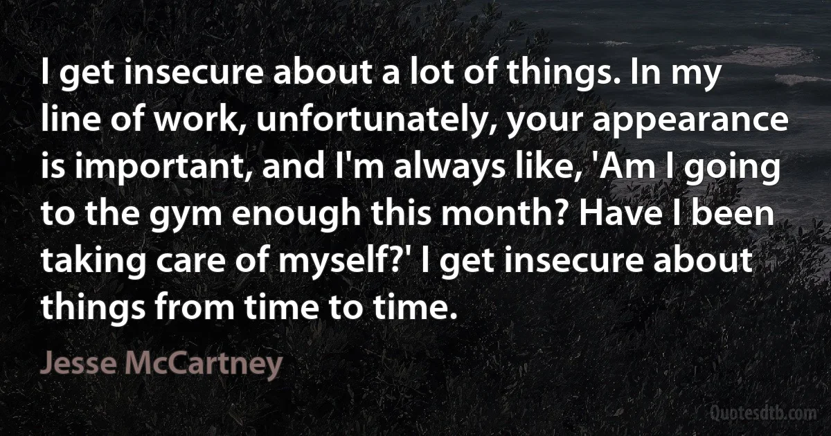 I get insecure about a lot of things. In my line of work, unfortunately, your appearance is important, and I'm always like, 'Am I going to the gym enough this month? Have I been taking care of myself?' I get insecure about things from time to time. (Jesse McCartney)