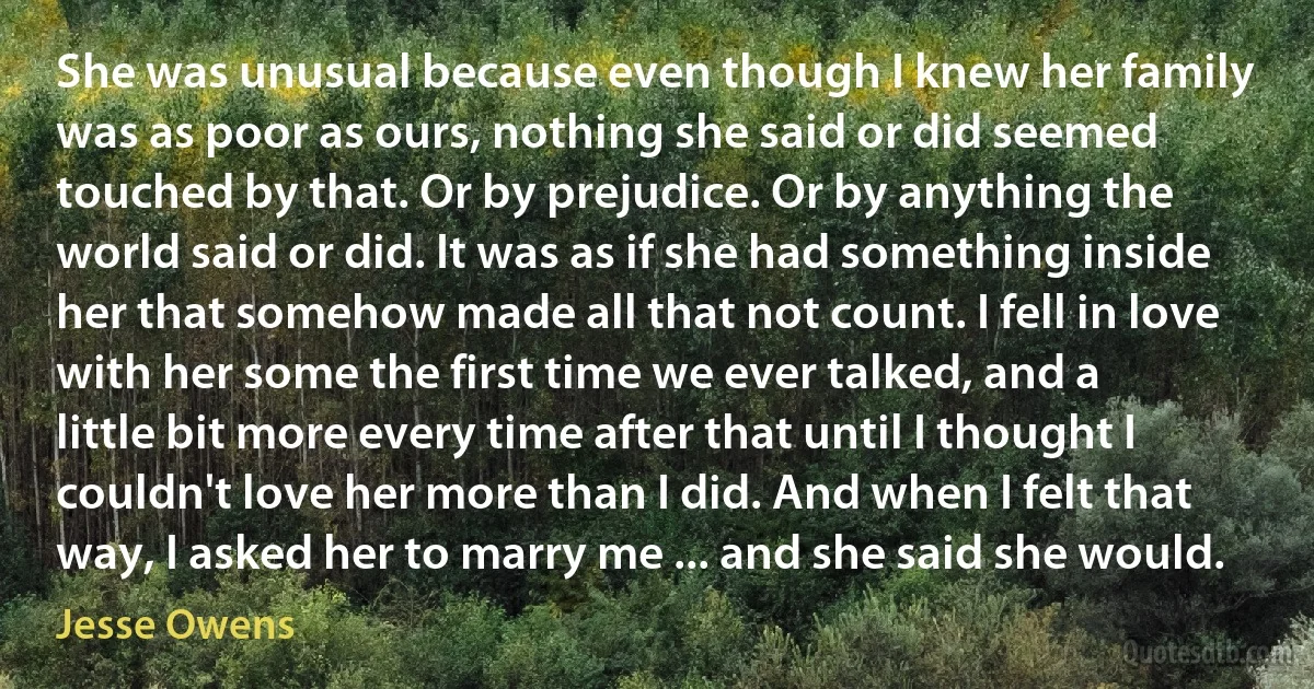 She was unusual because even though I knew her family was as poor as ours, nothing she said or did seemed touched by that. Or by prejudice. Or by anything the world said or did. It was as if she had something inside her that somehow made all that not count. I fell in love with her some the first time we ever talked, and a little bit more every time after that until I thought I couldn't love her more than I did. And when I felt that way, I asked her to marry me ... and she said she would. (Jesse Owens)