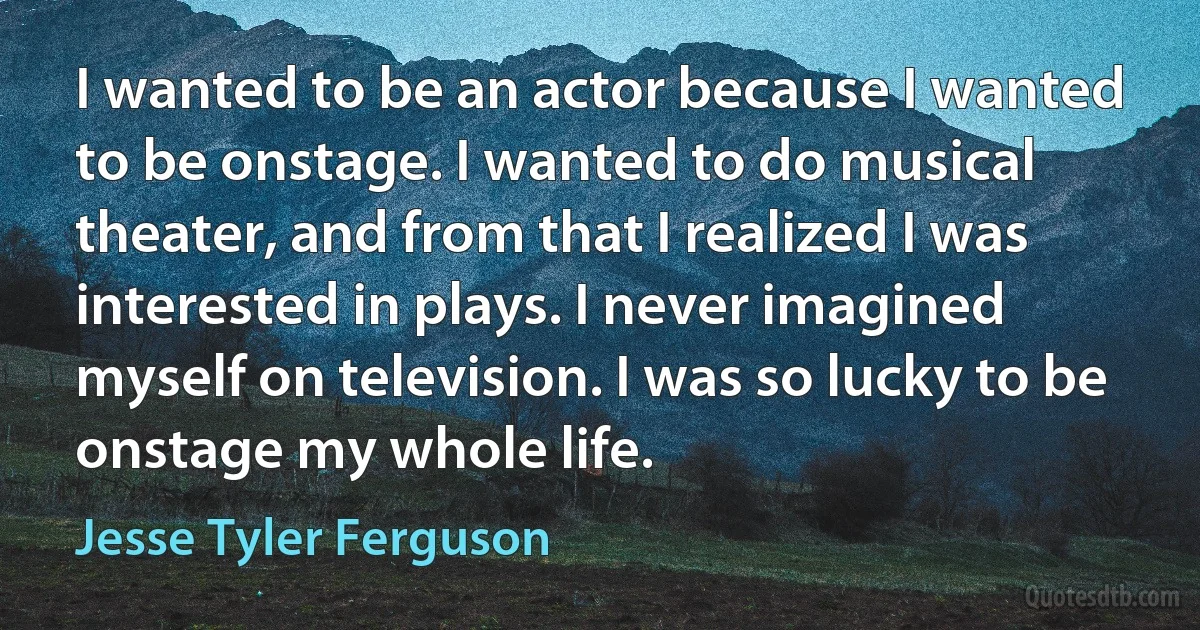 I wanted to be an actor because I wanted to be onstage. I wanted to do musical theater, and from that I realized I was interested in plays. I never imagined myself on television. I was so lucky to be onstage my whole life. (Jesse Tyler Ferguson)