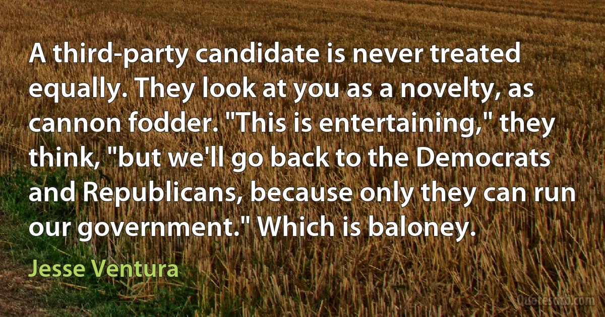 A third-party candidate is never treated equally. They look at you as a novelty, as cannon fodder. "This is entertaining," they think, "but we'll go back to the Democrats and Republicans, because only they can run our government." Which is baloney. (Jesse Ventura)