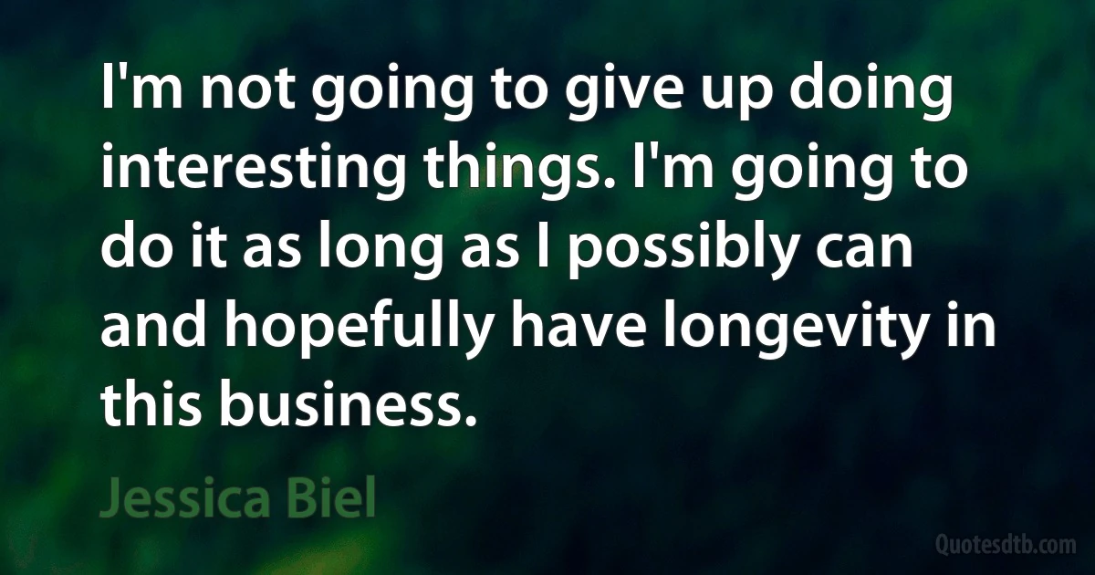 I'm not going to give up doing interesting things. I'm going to do it as long as I possibly can and hopefully have longevity in this business. (Jessica Biel)