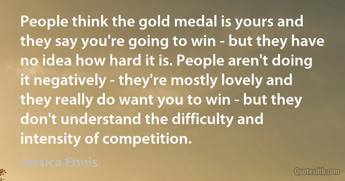 People think the gold medal is yours and they say you're going to win - but they have no idea how hard it is. People aren't doing it negatively - they're mostly lovely and they really do want you to win - but they don't understand the difficulty and intensity of competition. (Jessica Ennis)