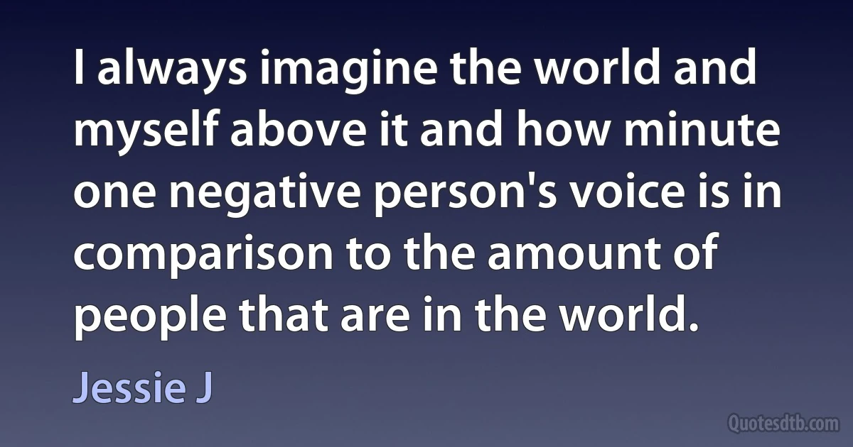 I always imagine the world and myself above it and how minute one negative person's voice is in comparison to the amount of people that are in the world. (Jessie J)