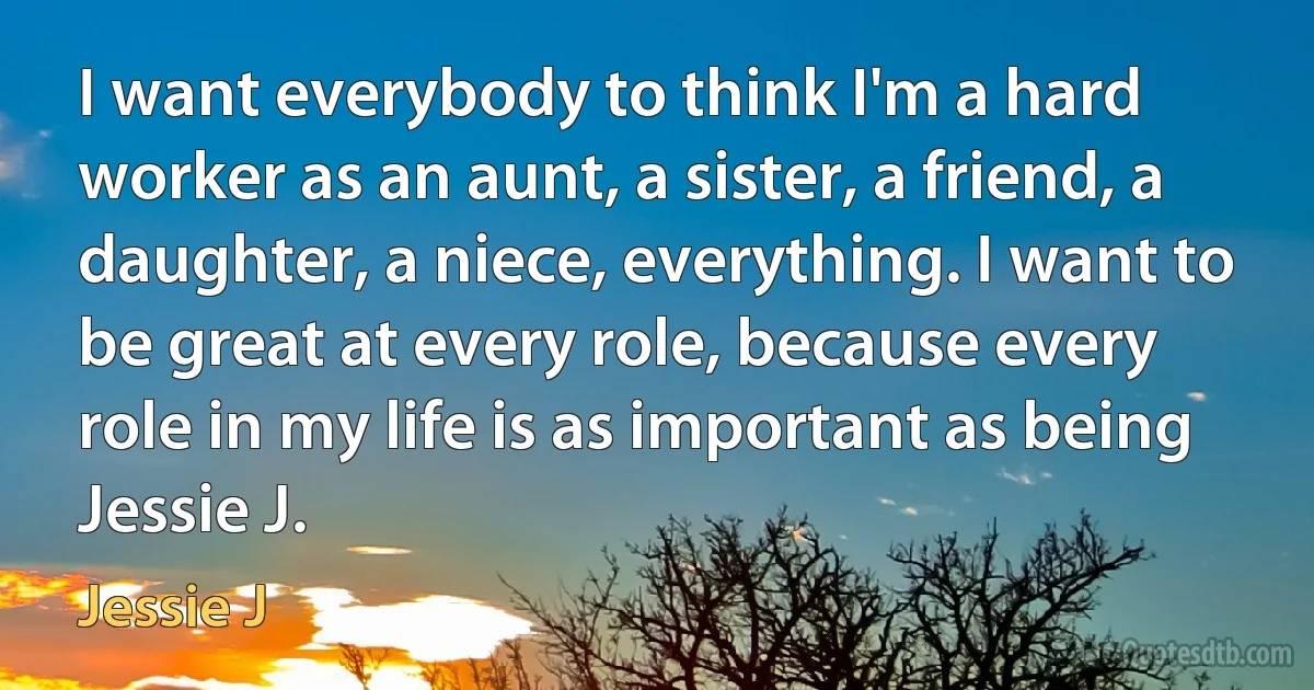 I want everybody to think I'm a hard worker as an aunt, a sister, a friend, a daughter, a niece, everything. I want to be great at every role, because every role in my life is as important as being Jessie J. (Jessie J)