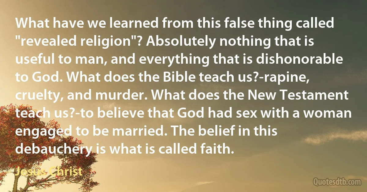 What have we learned from this false thing called "revealed religion"? Absolutely nothing that is useful to man, and everything that is dishonorable to God. What does the Bible teach us?-rapine, cruelty, and murder. What does the New Testament teach us?-to believe that God had sex with a woman engaged to be married. The belief in this debauchery is what is called faith. (Jesus Christ)