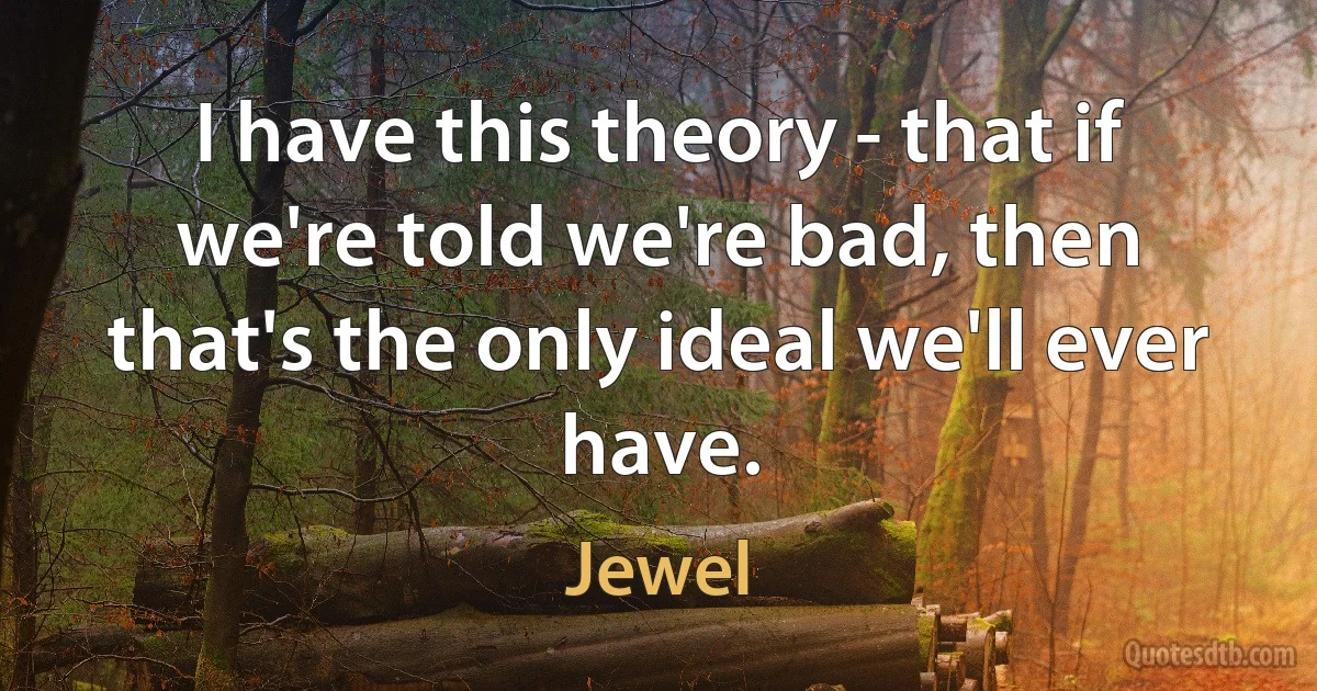 I have this theory - that if we're told we're bad, then that's the only ideal we'll ever have. (Jewel)