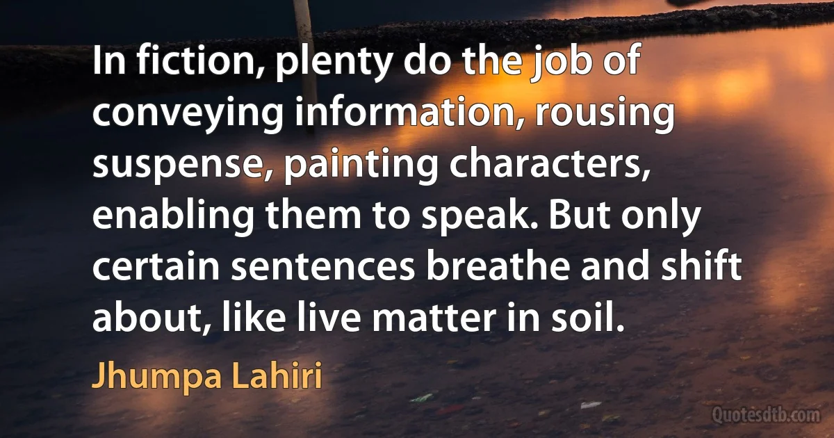 In fiction, plenty do the job of conveying information, rousing suspense, painting characters, enabling them to speak. But only certain sentences breathe and shift about, like live matter in soil. (Jhumpa Lahiri)