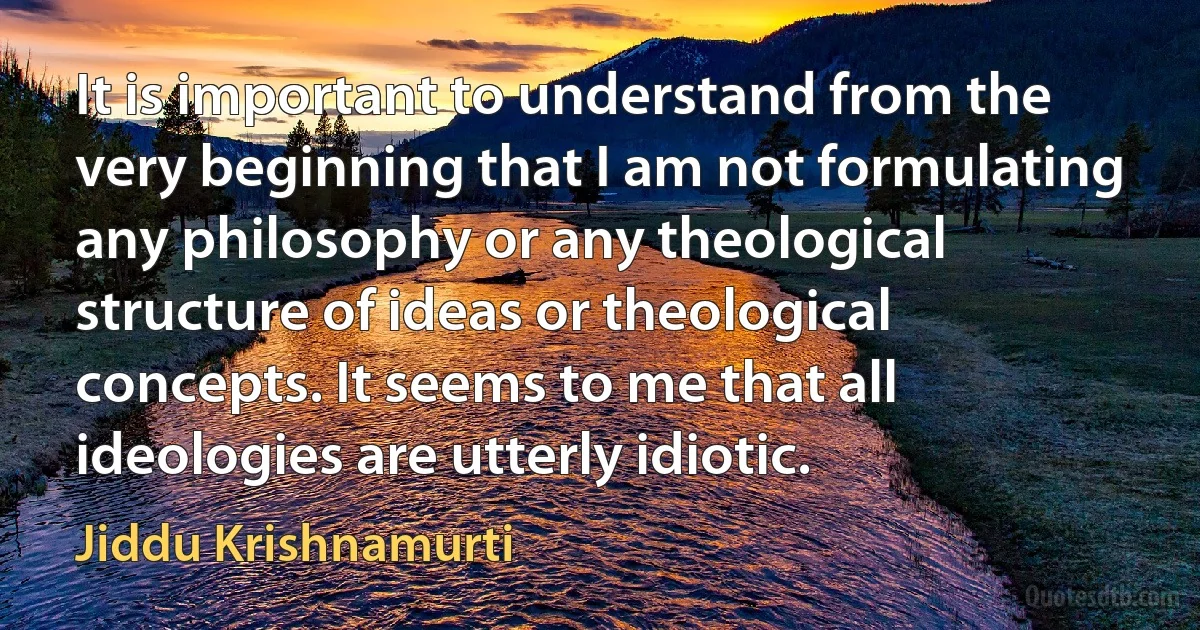 It is important to understand from the very beginning that I am not formulating any philosophy or any theological structure of ideas or theological concepts. It seems to me that all ideologies are utterly idiotic. (Jiddu Krishnamurti)