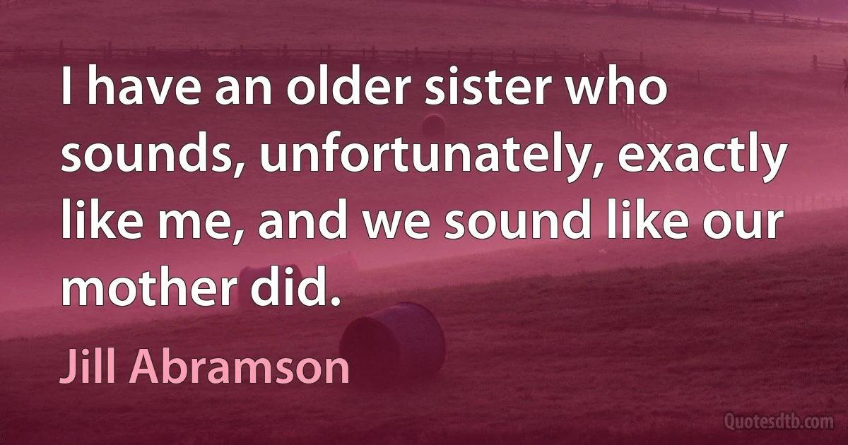 I have an older sister who sounds, unfortunately, exactly like me, and we sound like our mother did. (Jill Abramson)