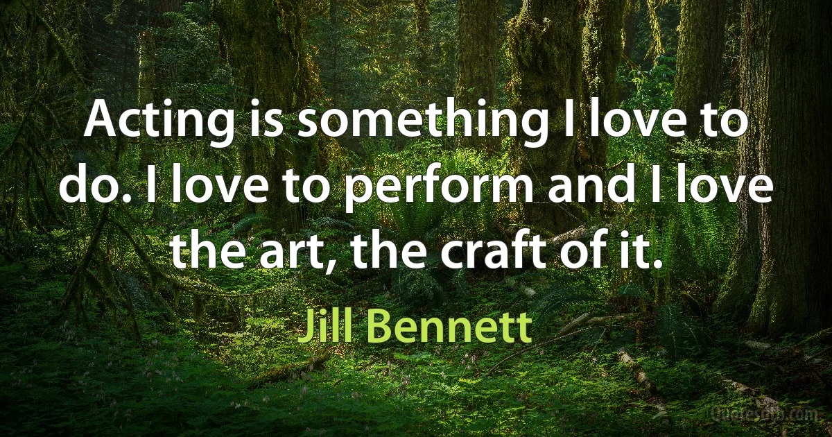 Acting is something I love to do. I love to perform and I love the art, the craft of it. (Jill Bennett)