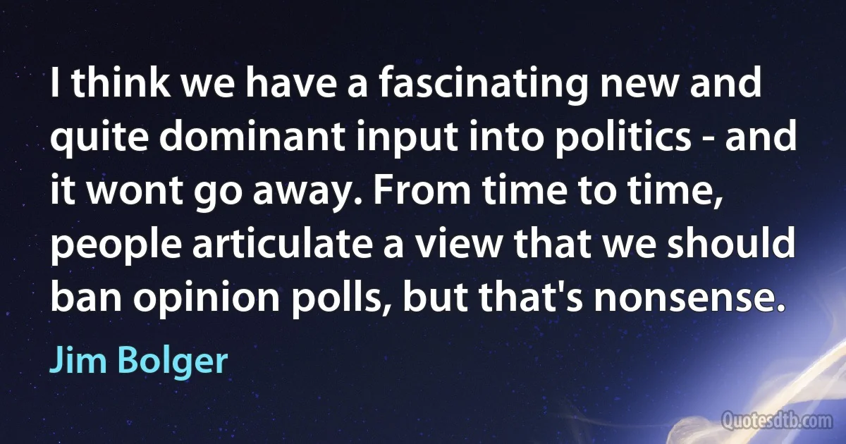 I think we have a fascinating new and quite dominant input into politics - and it wont go away. From time to time, people articulate a view that we should ban opinion polls, but that's nonsense. (Jim Bolger)