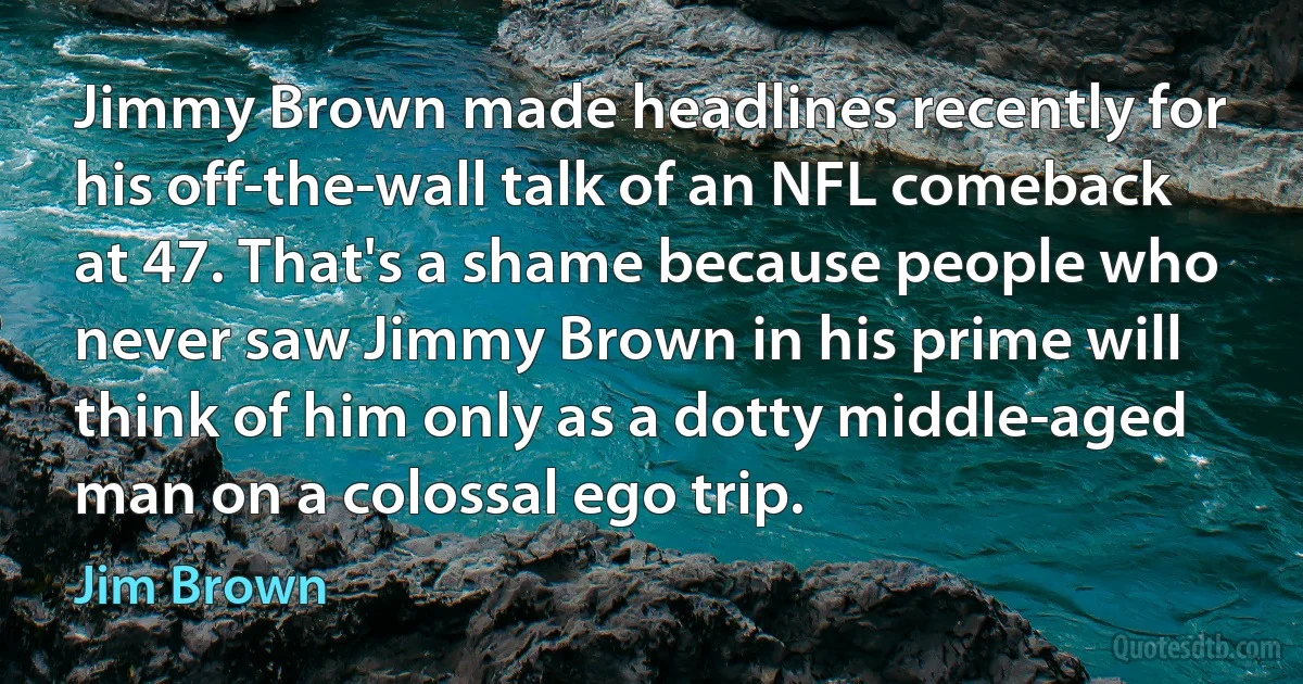 Jimmy Brown made headlines recently for his off-the-wall talk of an NFL comeback at 47. That's a shame because people who never saw Jimmy Brown in his prime will think of him only as a dotty middle-aged man on a colossal ego trip. (Jim Brown)