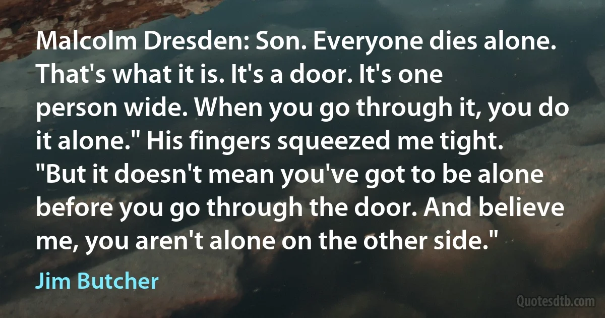 Malcolm Dresden: Son. Everyone dies alone. That's what it is. It's a door. It's one person wide. When you go through it, you do it alone." His fingers squeezed me tight. "But it doesn't mean you've got to be alone before you go through the door. And believe me, you aren't alone on the other side." (Jim Butcher)