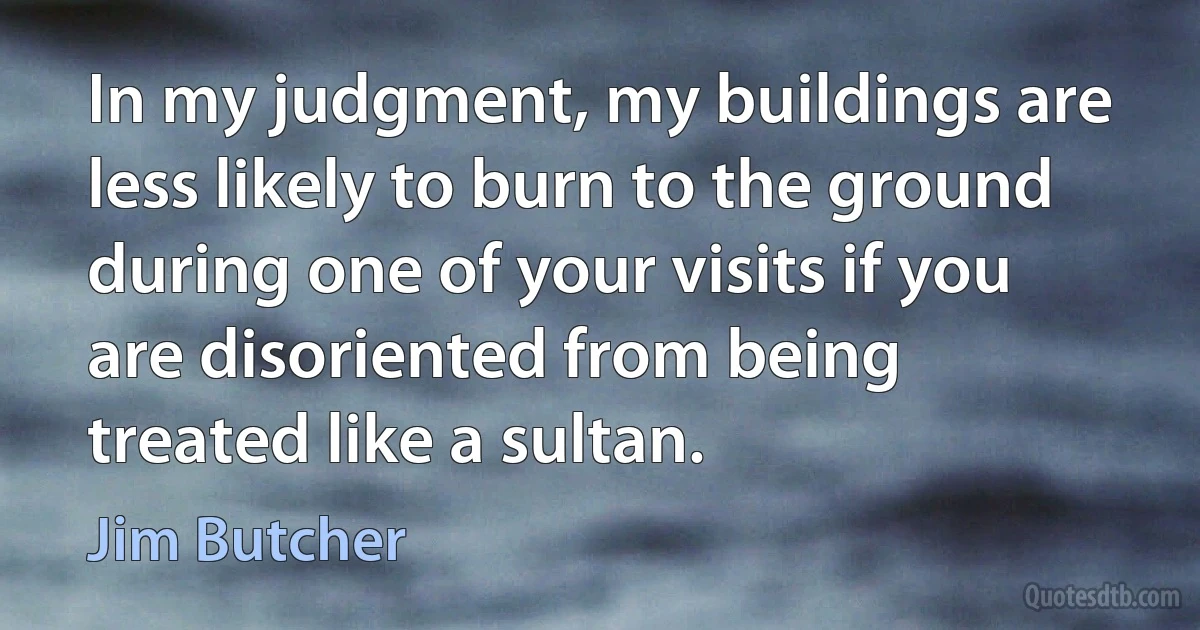 In my judgment, my buildings are less likely to burn to the ground during one of your visits if you are disoriented from being treated like a sultan. (Jim Butcher)