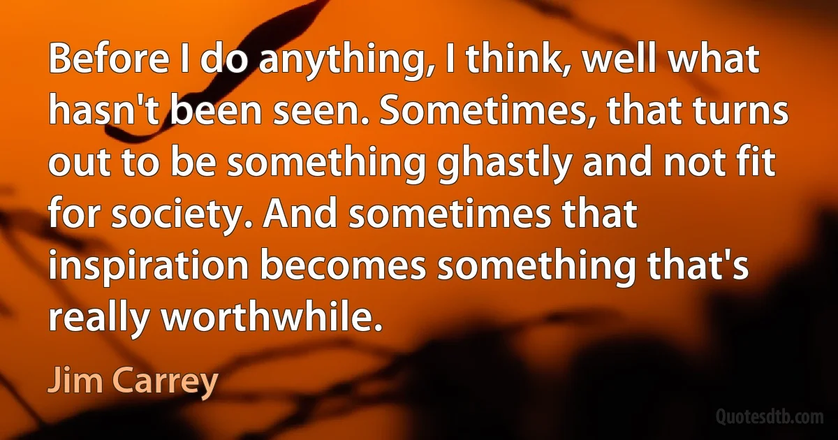 Before I do anything, I think, well what hasn't been seen. Sometimes, that turns out to be something ghastly and not fit for society. And sometimes that inspiration becomes something that's really worthwhile. (Jim Carrey)