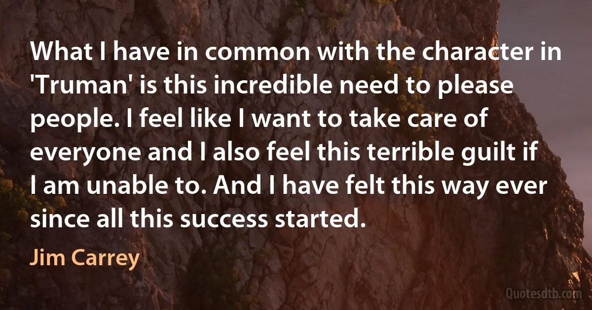 What I have in common with the character in 'Truman' is this incredible need to please people. I feel like I want to take care of everyone and I also feel this terrible guilt if I am unable to. And I have felt this way ever since all this success started. (Jim Carrey)