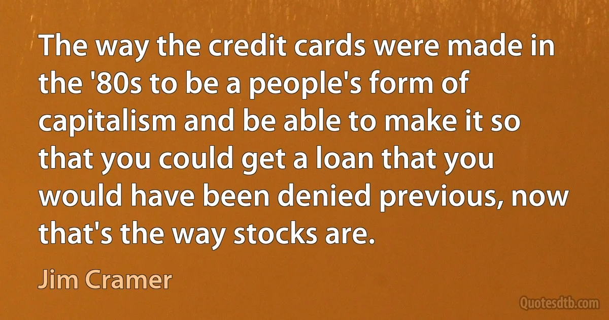 The way the credit cards were made in the '80s to be a people's form of capitalism and be able to make it so that you could get a loan that you would have been denied previous, now that's the way stocks are. (Jim Cramer)