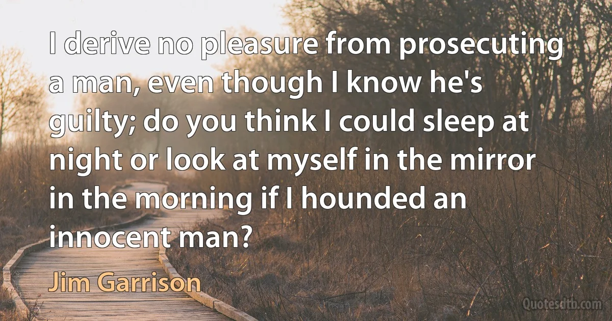 I derive no pleasure from prosecuting a man, even though I know he's guilty; do you think I could sleep at night or look at myself in the mirror in the morning if I hounded an innocent man? (Jim Garrison)