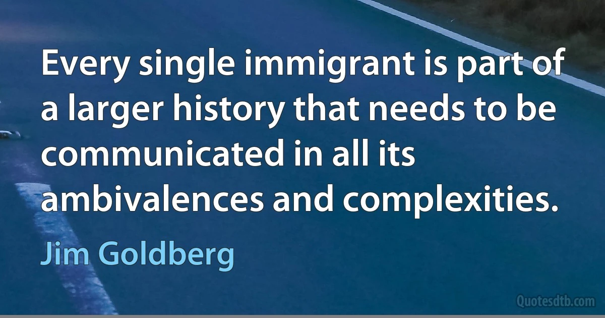 Every single immigrant is part of a larger history that needs to be communicated in all its ambivalences and complexities. (Jim Goldberg)