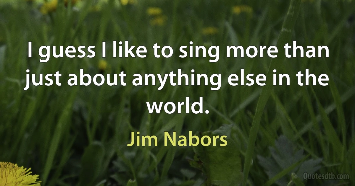 I guess I like to sing more than just about anything else in the world. (Jim Nabors)