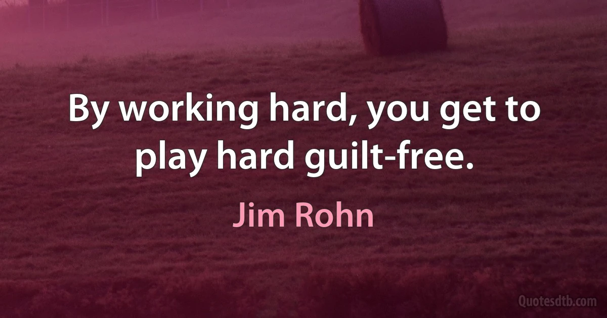 By working hard, you get to play hard guilt-free. (Jim Rohn)