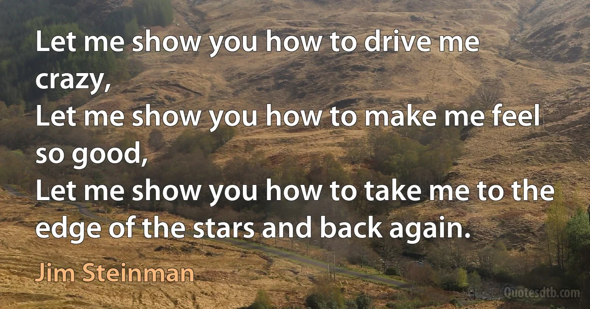 Let me show you how to drive me crazy,
Let me show you how to make me feel so good,
Let me show you how to take me to the edge of the stars and back again. (Jim Steinman)